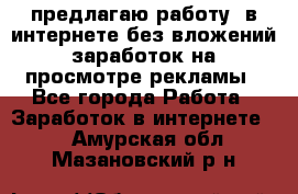 предлагаю работу  в интернете без вложений,заработок на просмотре рекламы - Все города Работа » Заработок в интернете   . Амурская обл.,Мазановский р-н